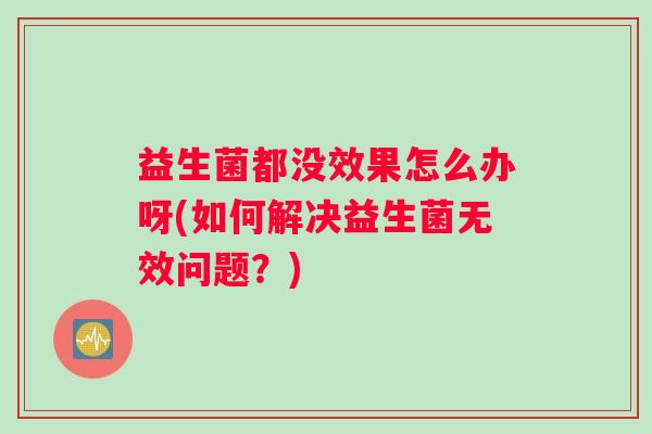益生菌都没效果怎么办呀(如何解决益生菌无效问题?) 益生菌都没效果怎么办呀(如何解决益生菌无效问题?)