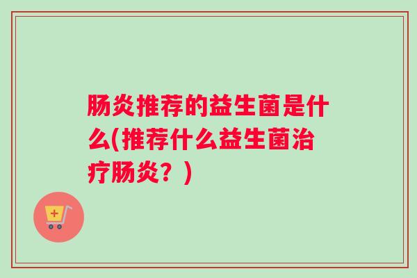 肠炎推荐的益生菌是什么(推荐什么益生菌治疗肠炎?) 肠炎推荐的益生菌是什么(推荐什么益生菌治疗肠炎?)