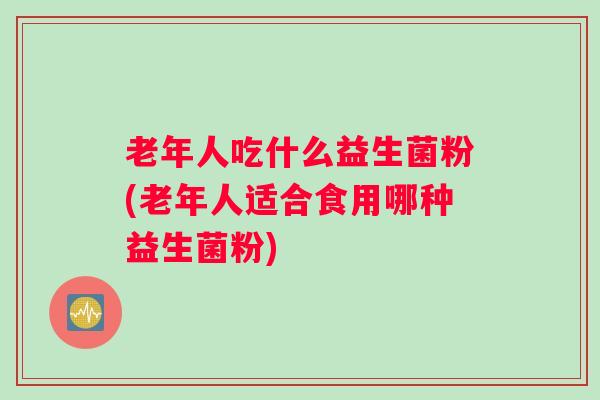 老年人吃什么益生菌粉(老年人适合食用哪种益生菌粉) 老年人吃什么益生菌粉(老年人适合食用哪种益生菌粉)