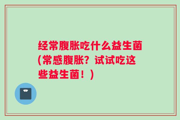 经常腹胀吃什么益生菌(常感腹胀?试试吃这些益生菌!) 经常腹胀吃什么益生菌(常感腹胀?试试吃这些益生菌!)