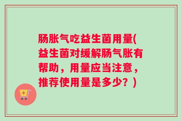 肠胀气吃益生菌用量(益生菌对缓解肠气胀有帮助,用量应当注意,推荐使用量是多少?) 肠胀气吃益生菌用量(益生菌对缓解肠气胀有帮助,用量应当注意,推荐使用量是多少?)