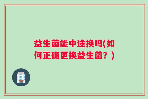 益生菌能中途换吗(如何正确更换益生菌?) 益生菌能中途换吗(如何正确更换益生菌?)