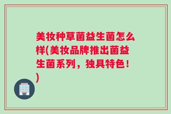 美妆种草菌益生菌怎么样(美妆品牌推出菌益生菌系列,独具特色!) 美妆种草菌益生菌怎么样(美妆品牌推出菌益生菌系列,独具特色!)
