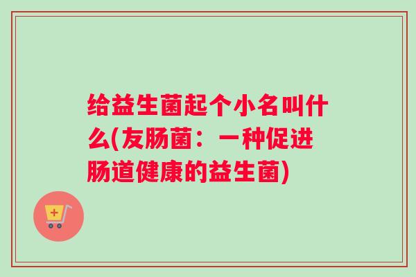 给益生菌起个小名叫什么(友肠菌:一种促进肠道健康的益生菌) 给益生菌起个小名叫什么(友肠菌:一种促进肠道健康的益生菌)