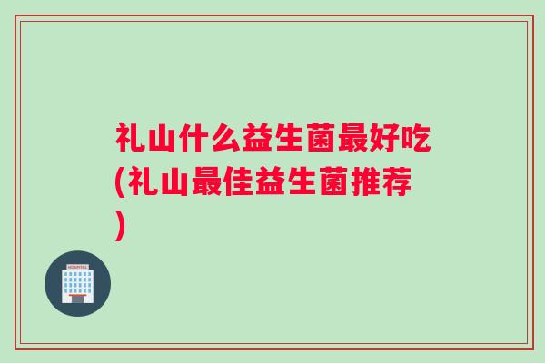 礼山什么益生菌最好吃(礼山最佳益生菌推荐) 礼山什么益生菌最好吃(礼山最佳益生菌推荐)