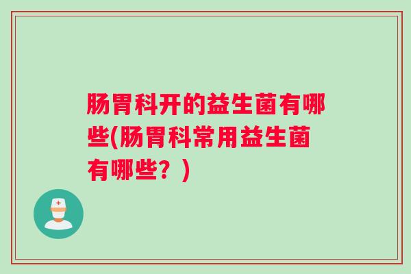 肠胃科开的益生菌有哪些(肠胃科常用益生菌有哪些?) 肠胃科开的益生菌有哪些(肠胃科常用益生菌有哪些?)