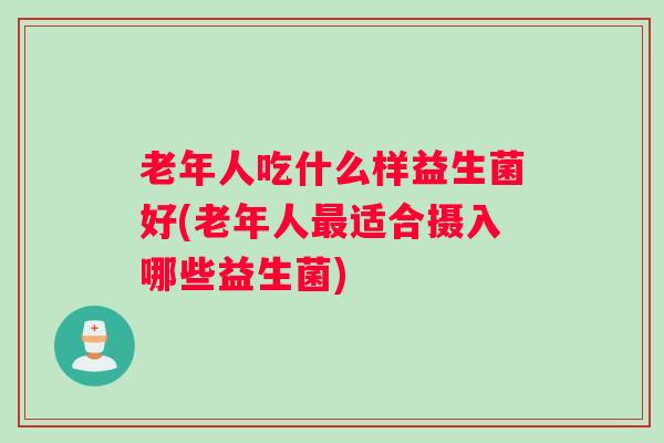 老年人吃什么样益生菌好(老年人最适合摄入哪些益生菌) 老年人吃什么样益生菌好(老年人最适合摄入哪些益生菌)