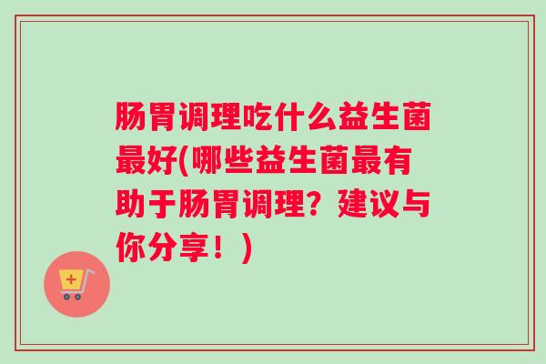 肠胃调理吃什么益生菌最好(哪些益生菌最有助于肠胃调理?建议与你分享!) 肠胃调理吃什么益生菌最好(哪些益生菌最有助于肠胃调理?建议与你分享!)