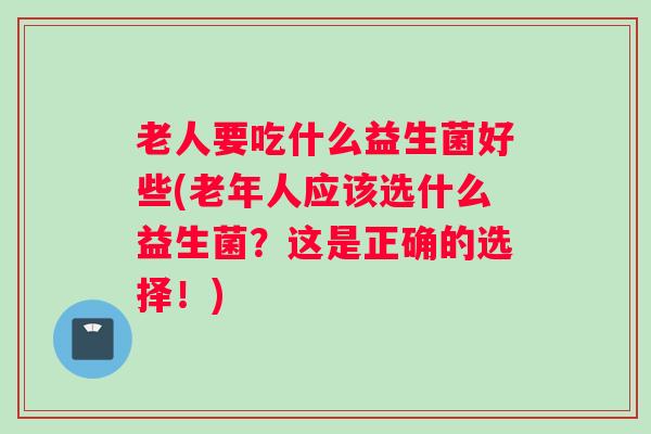 老人要吃什么益生菌好些(老年人应该选什么益生菌?这是正确的选择!) 老人要吃什么益生菌好些(老年人应该选什么益生菌?这是正确的选择!)