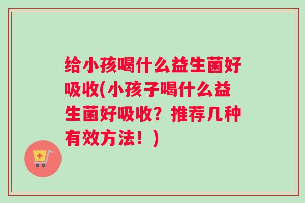 给小孩喝什么益生菌好吸收(小孩子喝什么益生菌好吸收?推荐几种有效方法!) 给小孩喝什么益生菌好吸收(小孩子喝什么益生菌好吸收?推荐几种有效方法!)