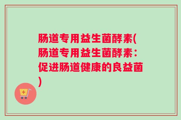 肠道专用益生菌酵素(肠道专用益生菌酵素:促进肠道健康的良益菌) 肠道专用益生菌酵素(肠道专用益生菌酵素:促进肠道健康的良益菌)
