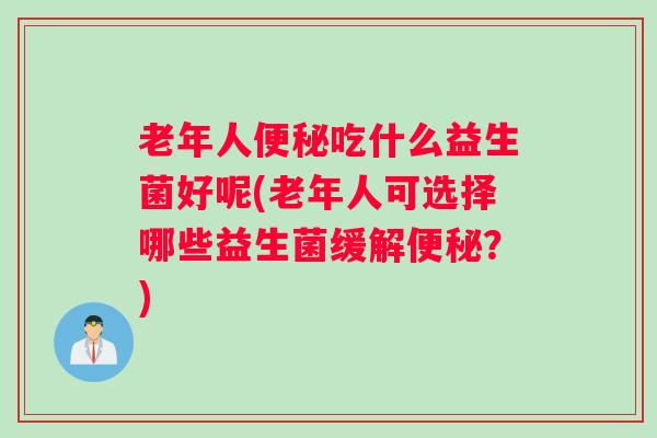老年人便秘吃什么益生菌好呢(老年人可选择哪些益生菌缓解便秘?) 老年人便秘吃什么益生菌好呢(老年人可选择哪些益生菌缓解便秘?)