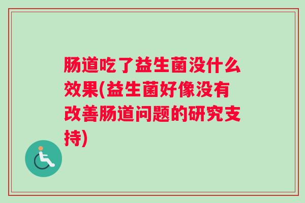肠道吃了益生菌没什么效果(益生菌好像没有改善肠道问题的研究支持) 肠道吃了益生菌没什么效果(益生菌好像没有改善肠道问题的研究支持)