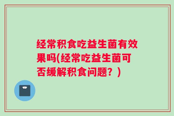 经常积食吃益生菌有效果吗(经常吃益生菌可否缓解积食问题?) 经常积食吃益生菌有效果吗(经常吃益生菌可否缓解积食问题?)