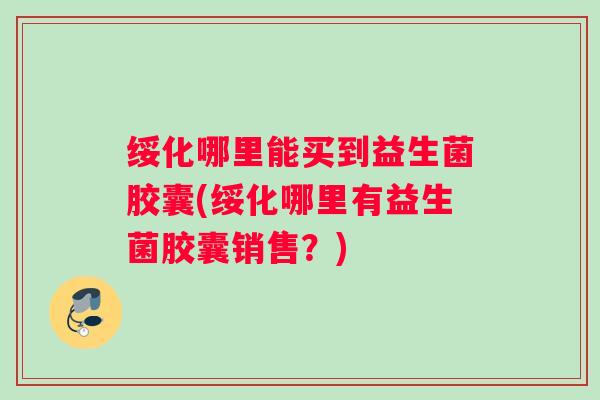 绥化哪里能买到益生菌胶囊(绥化哪里有益生菌胶囊销售?) 绥化哪里能买到益生菌胶囊(绥化哪里有益生菌胶囊销售?)