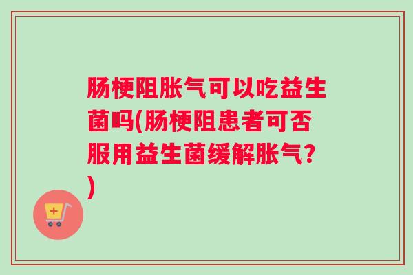 肠梗阻胀气可以吃益生菌吗(肠梗阻患者可否服用益生菌缓解胀气?) 肠梗阻胀气可以吃益生菌吗(肠梗阻患者可否服用益生菌缓解胀气?)