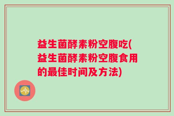 益生菌酵素粉空腹吃(益生菌酵素粉空腹食用的最佳时间及方法) 益生菌酵素粉空腹吃(益生菌酵素粉空腹食用的最佳时间及方法)