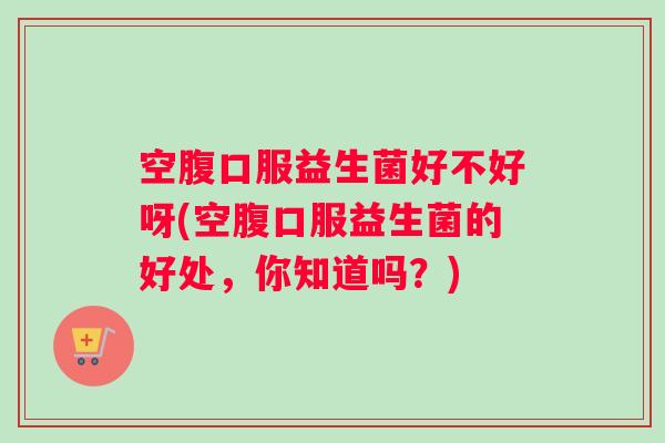 空腹口服益生菌好不好呀(空腹口服益生菌的好处,你知道吗?) 空腹口服益生菌好不好呀(空腹口服益生菌的好处,你知道吗?)
