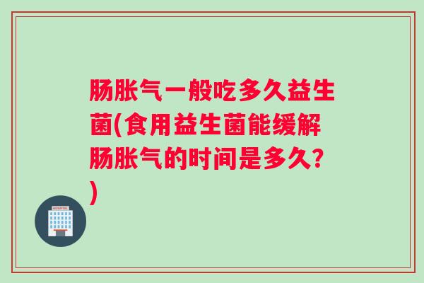 肠胀气一般吃多久益生菌(食用益生菌能缓解肠胀气的时间是多久?) 肠胀气一般吃多久益生菌(食用益生菌能缓解肠胀气的时间是多久?)