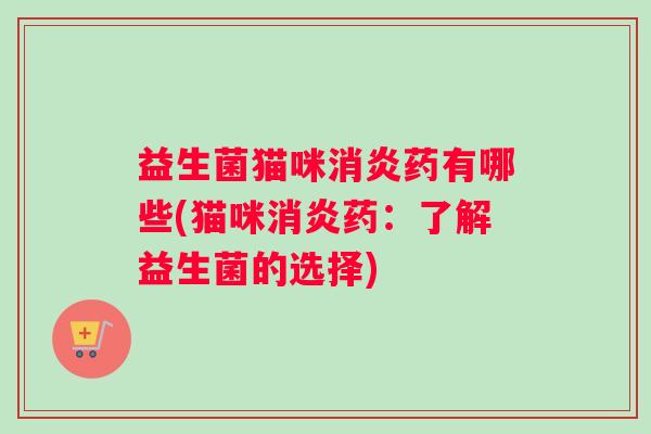 益生菌猫咪消炎药有哪些(猫咪消炎药:了解益生菌的选择) 益生菌猫咪消炎药有哪些(猫咪消炎药:了解益生菌的选择)