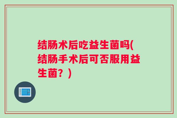 结肠术后吃益生菌吗(结肠手术后可否服用益生菌?) 结肠术后吃益生菌吗(结肠手术后可否服用益生菌?)