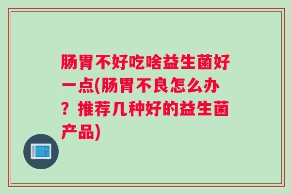 肠胃不好吃啥益生菌好一点(肠胃不良怎么办?推荐几种好的益生菌产品) 肠胃不好吃啥益生菌好一点(肠胃不良怎么办?推荐几种好的益生菌产品)