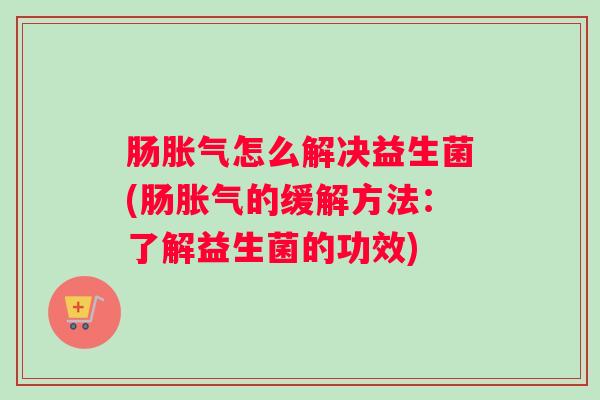 肠胀气怎么解决益生菌(肠胀气的缓解方法:了解益生菌的功效) 肠胀气怎么解决益生菌(肠胀气的缓解方法:了解益生菌的功效)