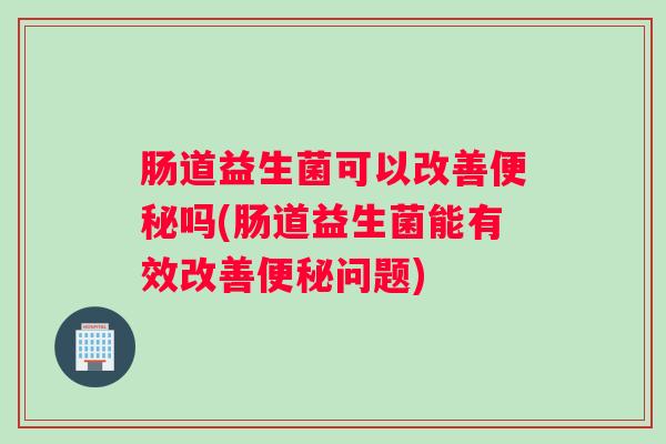 肠道益生菌可以改善便秘吗(肠道益生菌能有效改善便秘问题) 肠道益生菌可以改善便秘吗(肠道益生菌能有效改善便秘问题)