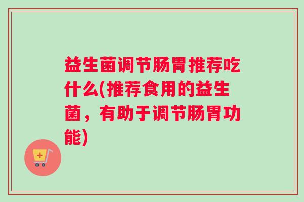 益生菌调节肠胃推荐吃什么(推荐食用的益生菌,有助于调节肠胃功能) 益生菌调节肠胃推荐吃什么(推荐食用的益生菌,有助于调节肠胃功能)