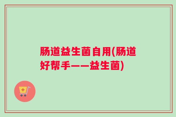 肠道益生菌自用(肠道好帮手——益生菌) 肠道益生菌自用(肠道好帮手——益生菌)