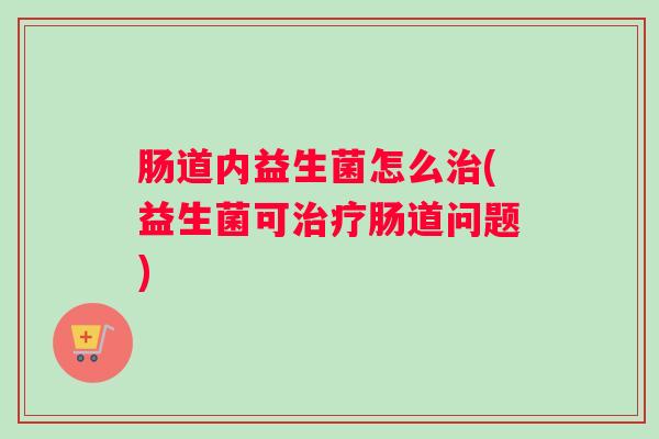 肠道内益生菌怎么治(益生菌可治疗肠道问题) 肠道内益生菌怎么治(益生菌可治疗肠道问题)