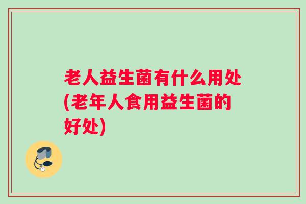 老人益生菌有什么用处(老年人食用益生菌的好处) 老人益生菌有什么用处(老年人食用益生菌的好处)
