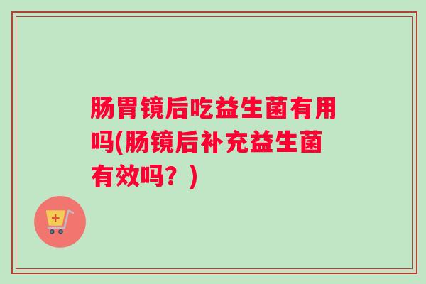 肠胃镜后吃益生菌有用吗(肠镜后补充益生菌有效吗?) 肠胃镜后吃益生菌有用吗(肠镜后补充益生菌有效吗?)