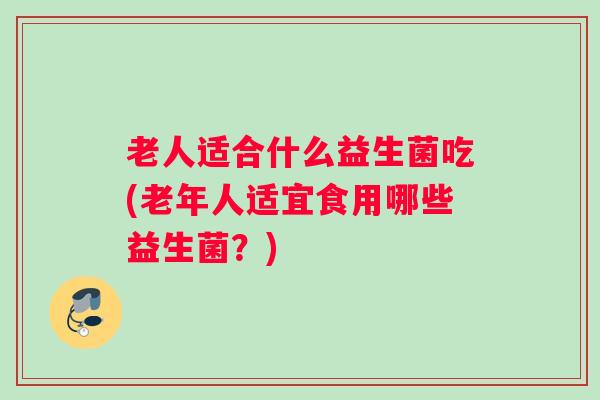 老人适合什么益生菌吃(老年人适宜食用哪些益生菌?) 老人适合什么益生菌吃(老年人适宜食用哪些益生菌?)