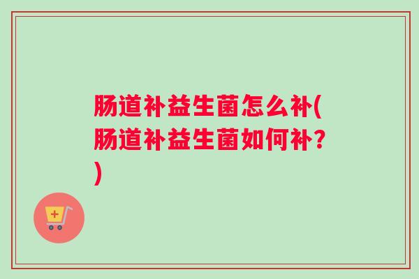肠道补益生菌怎么补(肠道补益生菌如何补?) 肠道补益生菌怎么补(肠道补益生菌如何补?)