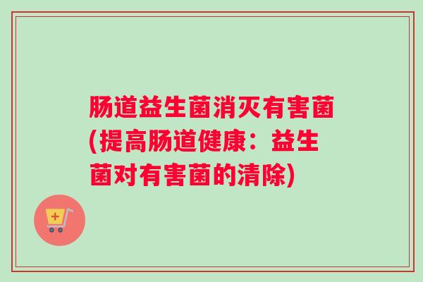 肠道益生菌消灭有害菌(提高肠道健康:益生菌对有害菌的清除) 肠道益生菌消灭有害菌(提高肠道健康:益生菌对有害菌的清除)