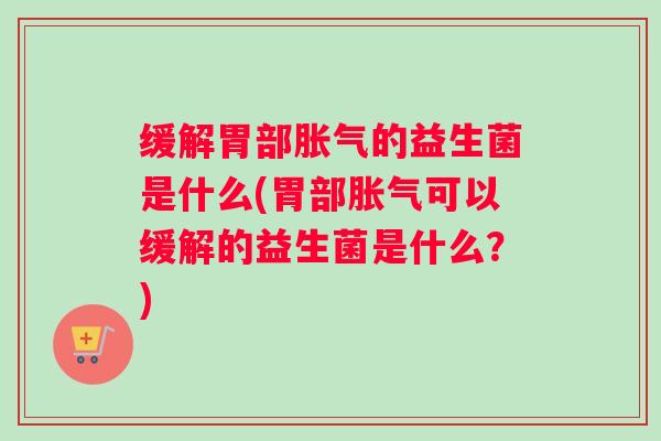 缓解胃部胀气的益生菌是什么(胃部胀气可以缓解的益生菌是什么?) 缓解胃部胀气的益生菌是什么(胃部胀气可以缓解的益生菌是什么?)