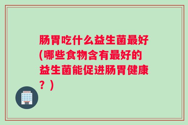 肠胃吃什么益生菌最好(哪些食物含有最好的益生菌能促进肠胃健康?) 肠胃吃什么益生菌最好(哪些食物含有最好的益生菌能促进肠胃健康?)
