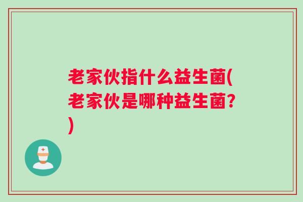 老家伙指什么益生菌(老家伙是哪种益生菌?) 老家伙指什么益生菌(老家伙是哪种益生菌?)