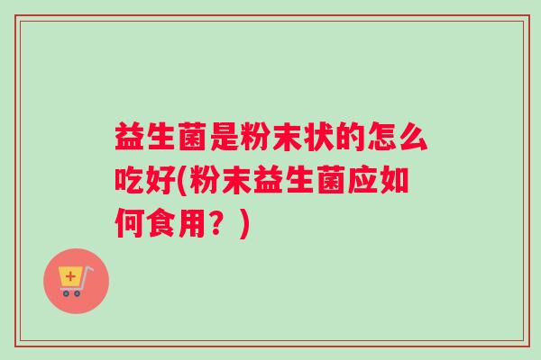 益生菌是粉末状的怎么吃好(粉末益生菌应如何食用?) 益生菌是粉末状的怎么吃好(粉末益生菌应如何食用?)