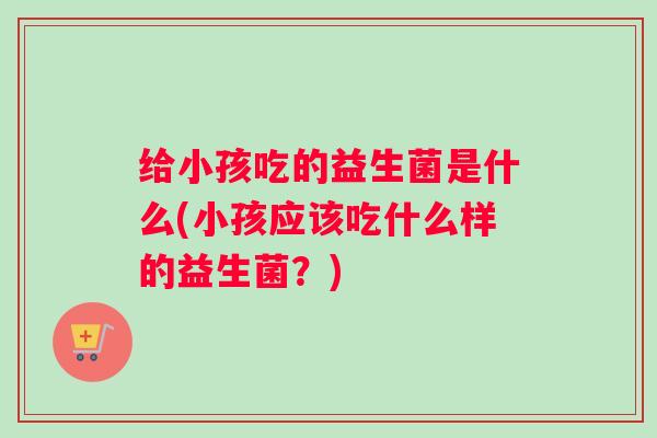 给小孩吃的益生菌是什么(小孩应该吃什么样的益生菌?) 给小孩吃的益生菌是什么(小孩应该吃什么样的益生菌?)