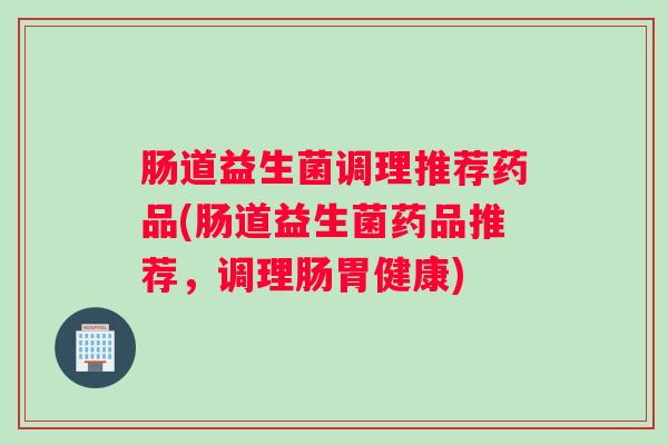 肠道益生菌调理推荐药品(肠道益生菌药品推荐,调理肠胃健康) 肠道益生菌调理推荐药品(肠道益生菌药品推荐,调理肠胃健康)