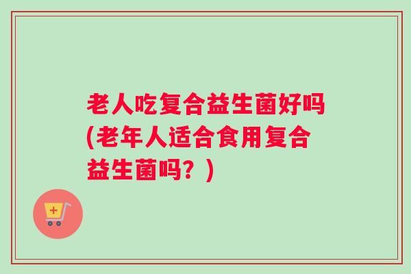 老人吃复合益生菌好吗(老年人适合食用复合益生菌吗?) 老人吃复合益生菌好吗(老年人适合食用复合益生菌吗?)