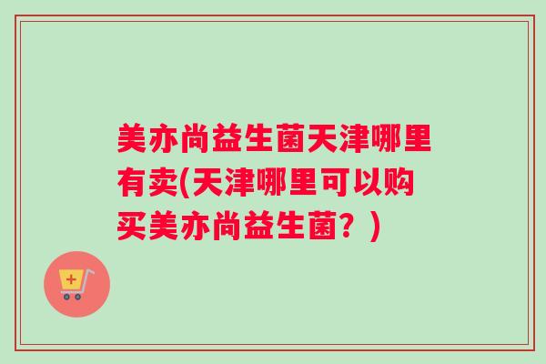 美亦尚益生菌天津哪里有卖(天津哪里可以购买美亦尚益生菌?) 美亦尚益生菌天津哪里有卖(天津哪里可以购买美亦尚益生菌?)
