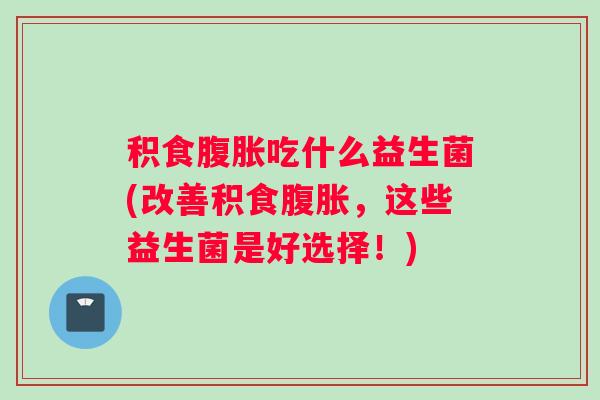 积食腹胀吃什么益生菌(改善积食腹胀,这些益生菌是好选择!) 积食腹胀吃什么益生菌(改善积食腹胀,这些益生菌是好选择!)