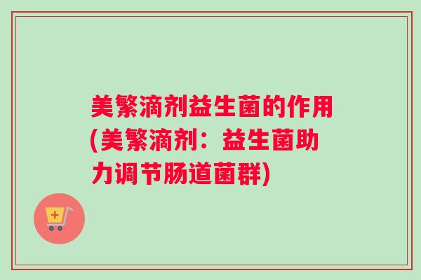 美繁滴剂益生菌的作用(美繁滴剂:益生菌助力调节肠道菌群) 美繁滴剂益生菌的作用(美繁滴剂:益生菌助力调节肠道菌群)
