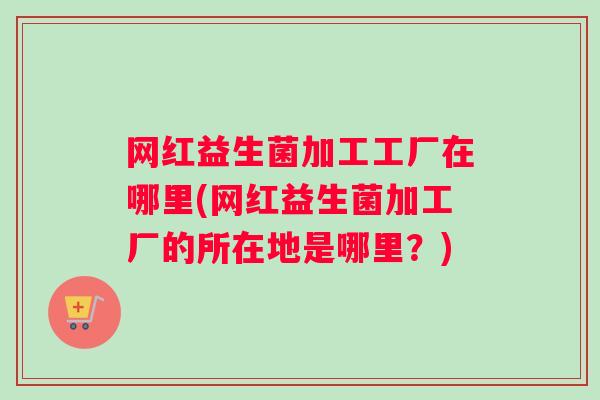 网红益生菌加工工厂在哪里(网红益生菌加工厂的所在地是哪里?) 网红益生菌加工工厂在哪里(网红益生菌加工厂的所在地是哪里?)