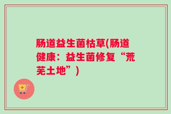 肠道益生菌枯草(肠道健康:益生菌修复“荒芜土地”) 肠道益生菌枯草(肠道健康:益生菌修复“荒芜土地”)