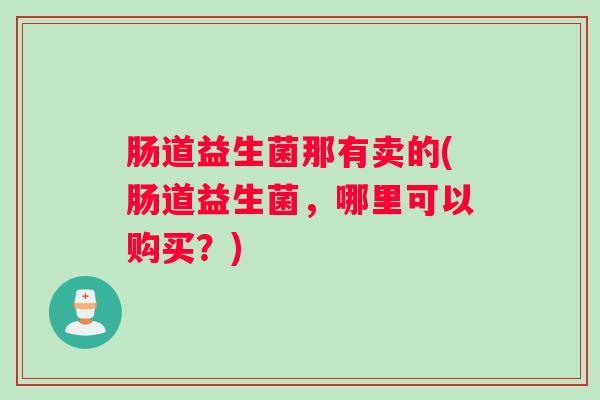 肠道益生菌那有卖的(肠道益生菌,哪里可以购买?) 肠道益生菌那有卖的(肠道益生菌,哪里可以购买?)