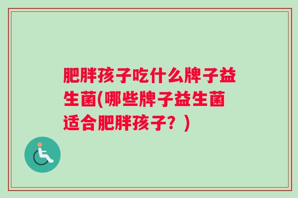 肥胖孩子吃什么牌子益生菌(哪些牌子益生菌适合肥胖孩子?) 肥胖孩子吃什么牌子益生菌(哪些牌子益生菌适合肥胖孩子?)